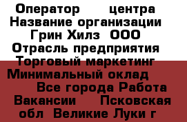 Оператор Call-центра › Название организации ­ Грин Хилз, ООО › Отрасль предприятия ­ Торговый маркетинг › Минимальный оклад ­ 30 000 - Все города Работа » Вакансии   . Псковская обл.,Великие Луки г.